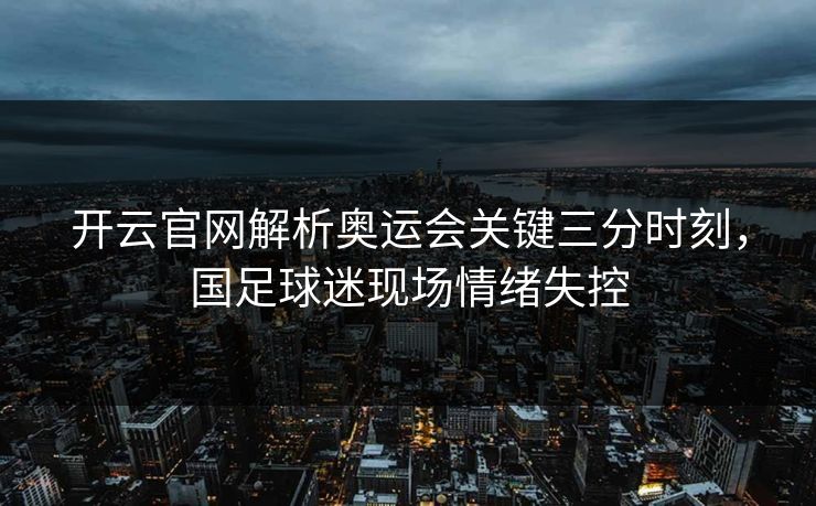 开云官网解析奥运会关键三分时刻，国足球迷现场情绪失控