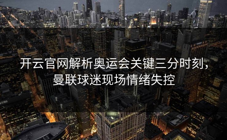 开云官网解析奥运会关键三分时刻,曼联球迷现场情绪失控
