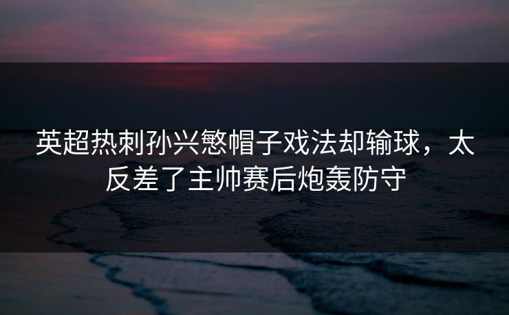 英超热刺孙兴慜帽子戏法却输球，太反差了主帅赛后炮轰防守